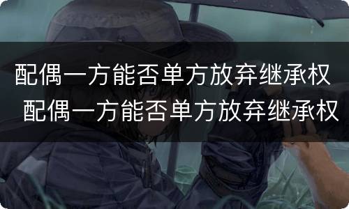 配偶一方能否单方放弃继承权 配偶一方能否单方放弃继承权