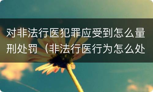 对非法行医犯罪应受到怎么量刑处罚（非法行医行为怎么处理）