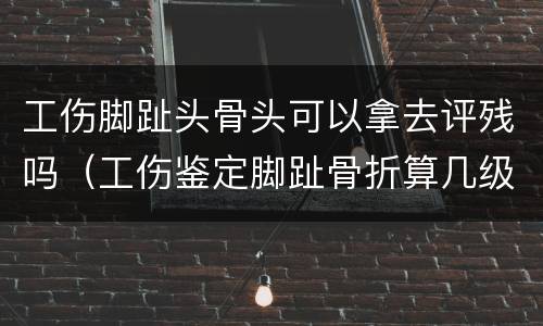 工伤脚趾头骨头可以拿去评残吗（工伤鉴定脚趾骨折算几级）
