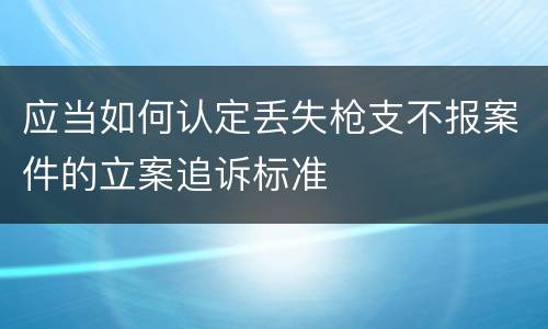 应当如何认定丢失枪支不报案件的立案追诉标准