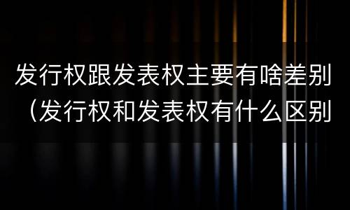 发行权跟发表权主要有啥差别（发行权和发表权有什么区别）
