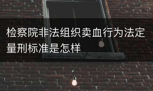 检察院非法组织卖血行为法定量刑标准是怎样