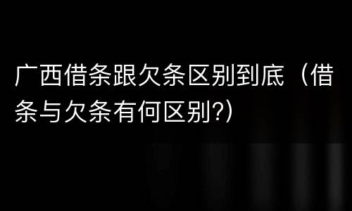 广西借条跟欠条区别到底(借条与欠条有何区别?)