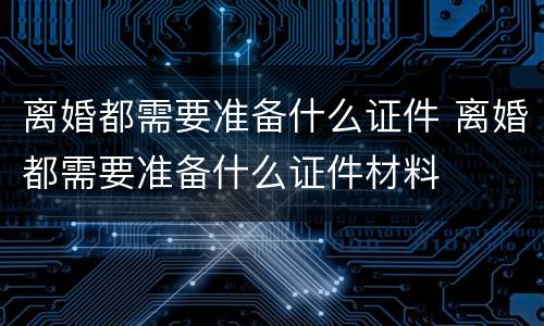 离婚都需要准备什么证件 离婚都需要准备什么证件材料