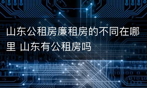 山东公租房廉租房的不同在哪里 山东有公租房吗