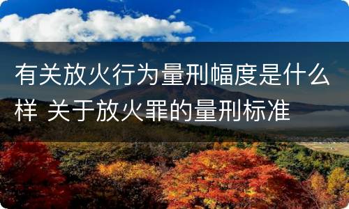 有关放火行为量刑幅度是什么样 关于放火罪的量刑标准