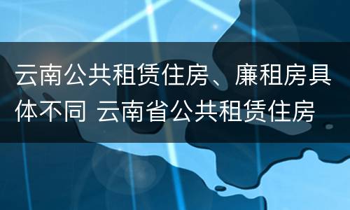 云南公共租赁住房、廉租房具体不同 云南省公共租赁住房