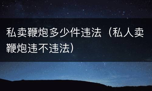 私卖鞭炮多少件违法（私人卖鞭炮违不违法）