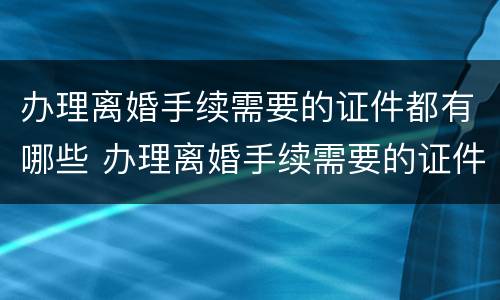 办理离婚手续需要的证件都有哪些 办理离婚手续需要的证件都有哪些呢