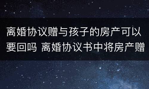 离婚协议赠与孩子的房产可以要回吗 离婚协议书中将房产赠送给子女,有效吗?