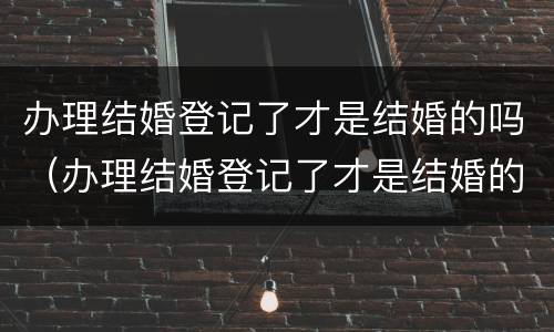 办理结婚登记了才是结婚的吗（办理结婚登记了才是结婚的吗怎么办）