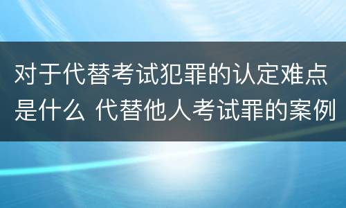 对于代替考试犯罪的认定难点是什么 代替他人考试罪的案例分析