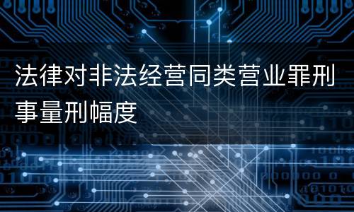 法律对非法经营同类营业罪刑事量刑幅度