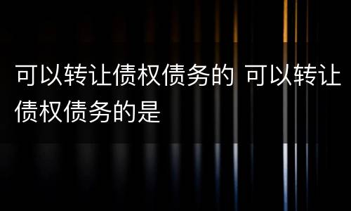 可以转让债权债务的 可以转让债权债务的是