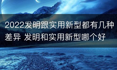 2022发明跟实用新型都有几种差异 发明和实用新型哪个好