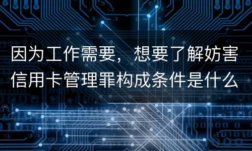 因为工作需要，想要了解妨害信用卡管理罪构成条件是什么