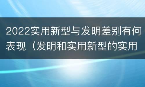2022实用新型与发明差别有何表现（发明和实用新型的实用性）