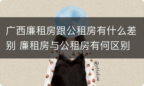 广西廉租房跟公租房有什么差别 廉租房与公租房有何区别