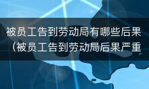 被员工告到劳动局有哪些后果（被员工告到劳动局后果严重吗）