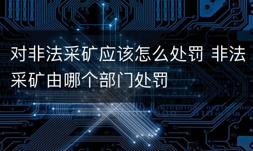 对非法采矿应该怎么处罚 非法采矿由哪个部门处罚