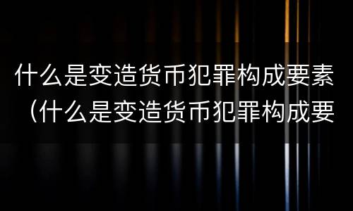 什么是变造货币犯罪构成要素（什么是变造货币犯罪构成要素）