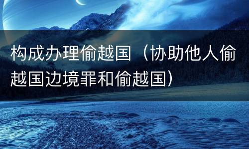 构成办理偷越国（协助他人偷越国边境罪和偷越国）