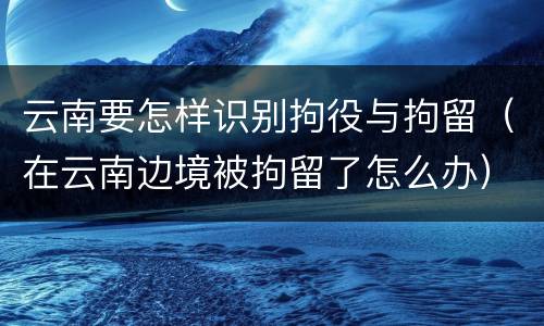 云南要怎样识别拘役与拘留（在云南边境被拘留了怎么办）