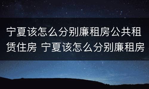 宁夏该怎么分别廉租房公共租赁住房 宁夏该怎么分别廉租房公共租赁住房和住宅
