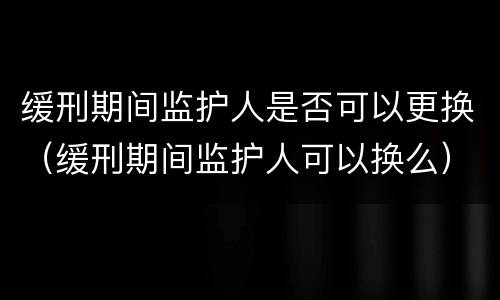 缓刑期间监护人是否可以更换（缓刑期间监护人可以换么）