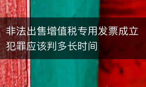 非法出售增值税专用发票成立犯罪应该判多长时间