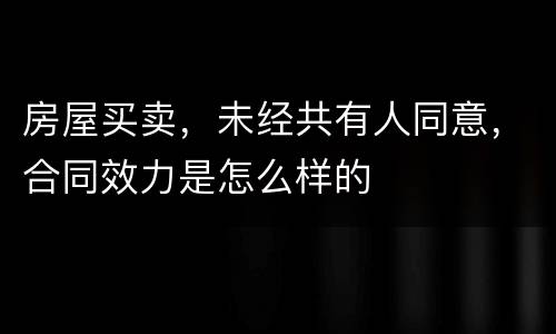 房屋买卖，未经共有人同意，合同效力是怎么样的
