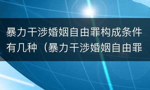 暴力干涉婚姻自由罪构成条件有几种（暴力干涉婚姻自由罪构成条件有几种情形）