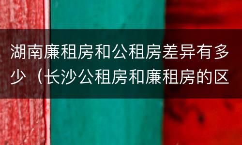 湖南廉租房和公租房差异有多少（长沙公租房和廉租房的区别）