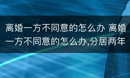 离婚一方不同意的怎么办 离婚一方不同意的怎么办,分居两年可离婚吗?