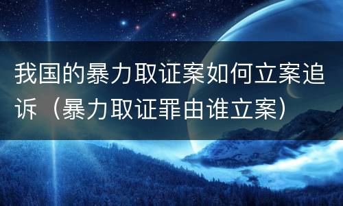 我国的暴力取证案如何立案追诉（暴力取证罪由谁立案）