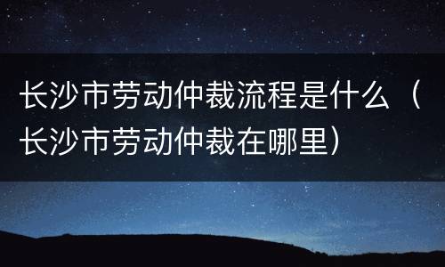 长沙市劳动仲裁流程是什么（长沙市劳动仲裁在哪里）