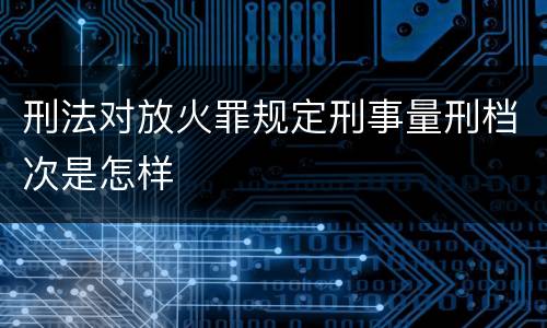 刑法对放火罪规定刑事量刑档次是怎样