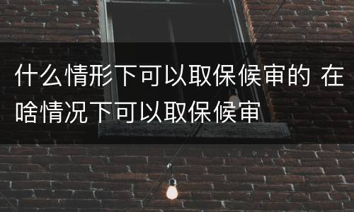 什么情形下可以取保候审的 在啥情况下可以取保候审