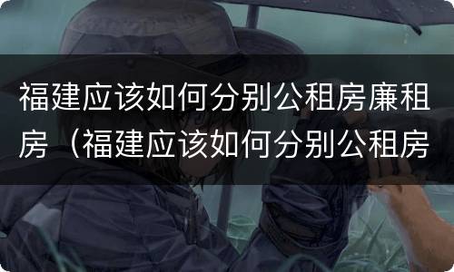 福建应该如何分别公租房廉租房（福建应该如何分别公租房廉租房和住宅）