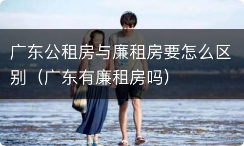 广东公租房与廉租房要怎么区别（广东有廉租房吗）