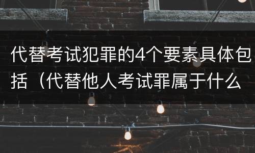 代替考试犯罪的4个要素具体包括（代替他人考试罪属于什么类犯罪）