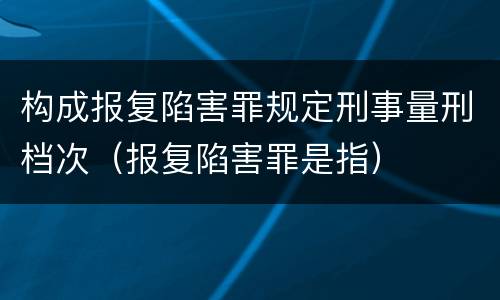 构成报复陷害罪规定刑事量刑档次（报复陷害罪是指）