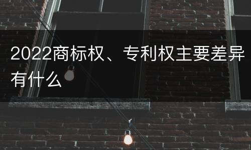 2022商标权、专利权主要差异有什么