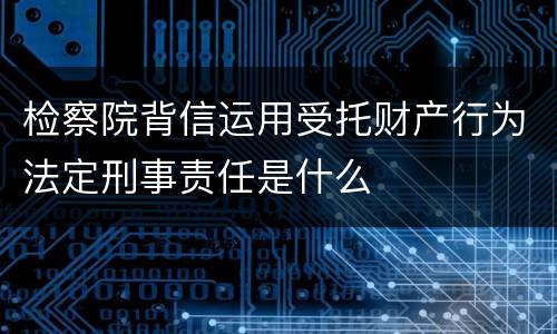 检察院背信运用受托财产行为法定刑事责任是什么