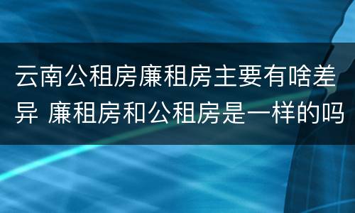 云南公租房廉租房主要有啥差异 廉租房和公租房是一样的吗