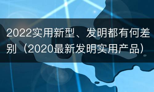 2022实用新型、发明都有何差别（2020最新发明实用产品）
