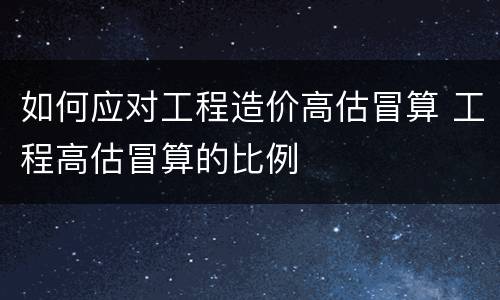 如何应对工程造价高估冒算 工程高估冒算的比例
