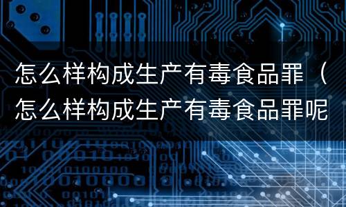 怎么样构成生产有毒食品罪（怎么样构成生产有毒食品罪呢）