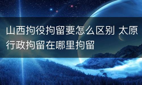 山西拘役拘留要怎么区别 太原行政拘留在哪里拘留