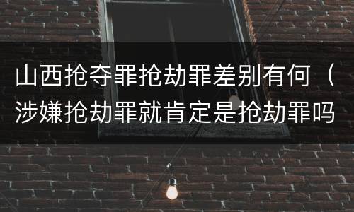 山西抢夺罪抢劫罪差别有何（涉嫌抢劫罪就肯定是抢劫罪吗）